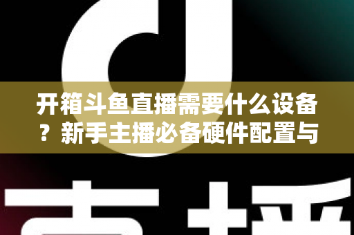 开箱斗鱼直播需要什么设备?新手主播必备硬件配置与避坑指南全解析 开箱斗鱼直播需要什么设备?新手主播必备硬件配置与避坑指南全解析
