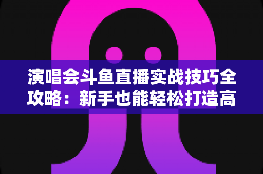 演唱会斗鱼直播实战技巧全攻略:新手也能轻松打造高人气现场直播的完整指南 演唱会斗鱼直播实战技巧全攻略:新手也能轻松打造高人气现场直播的完整指南