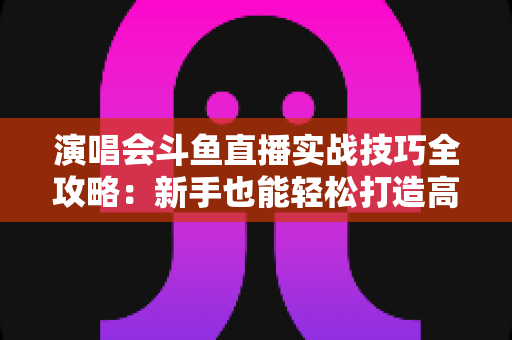 演唱会斗鱼直播实战技巧全攻略：新手也能轻松打造高人气现场直播的完整指南