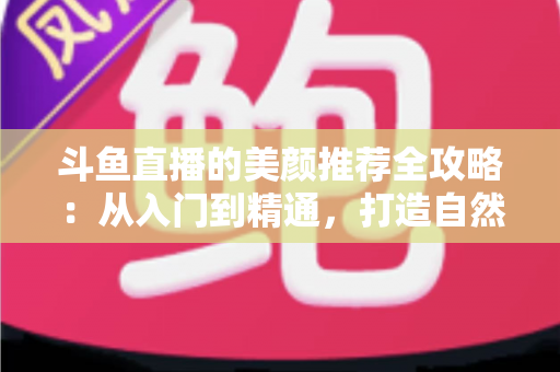 斗鱼直播的美颜推荐全攻略：从入门到精通，打造自然出众的直播画面