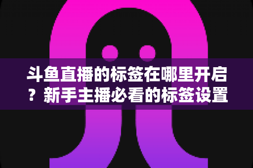 斗鱼直播的标签在哪里开启?新手主播必看的标签设置全攻略 斗鱼直播的标签在哪里开启?新手主播必看的标签设置全攻略