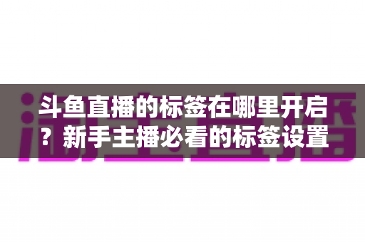 斗鱼直播的标签在哪里开启？新手主播必看的标签设置全攻略