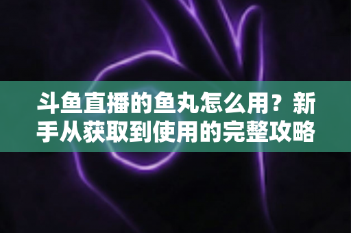 斗鱼直播的鱼丸怎么用？新手从获取到使用的完整攻略与实用技巧