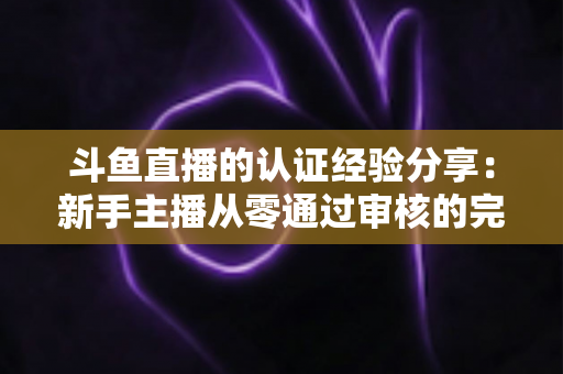 斗鱼直播的认证经验分享:新手主播从零通过审核的完整实战指南 斗鱼直播的认证经验分享:新手主播从零通过审核的完整实战指南