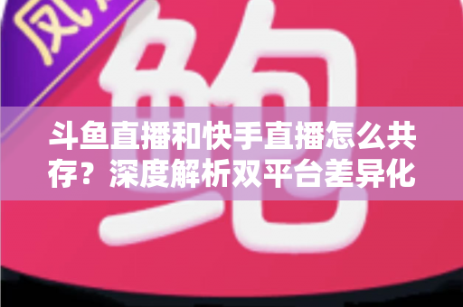 斗鱼直播和快手直播怎么共存？深度解析双平台差异化共赢策略