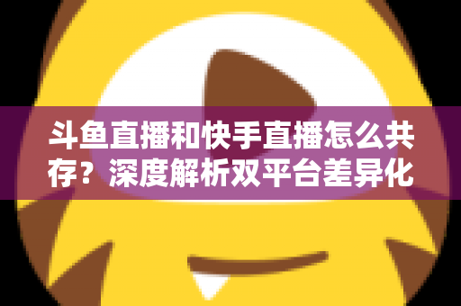 斗鱼直播和快手直播怎么共存？深度解析双平台差异化共赢策略