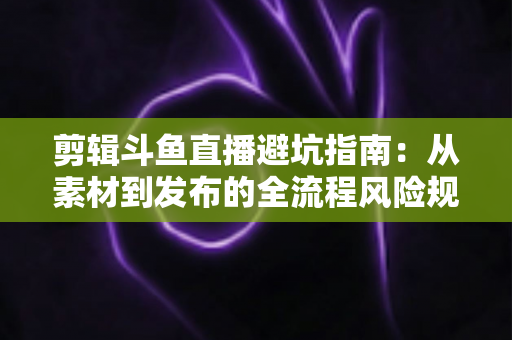 剪辑斗鱼直播避坑指南：从素材到发布的全流程风险规避手册
