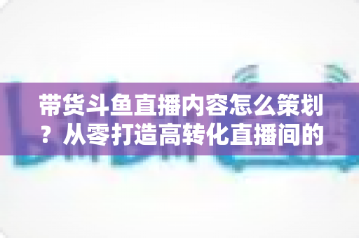 带货斗鱼直播内容怎么策划?从零打造高转化直播间的全流程实战指南 带货斗鱼直播内容怎么策划?从零打造高转化直播间的全流程实战指南