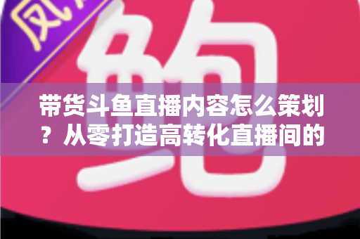 带货斗鱼直播内容怎么策划？从零打造高转化直播间的全流程实战指南