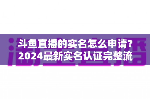 斗鱼直播的实名怎么申请？2024最新实名认证完整流程与常见问题全解析