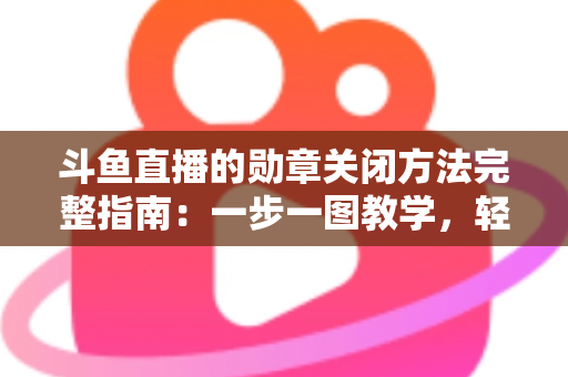 斗鱼直播的勋章关闭方法完整指南：一步一图教学，轻松隐藏徽章，还你清爽直播界面