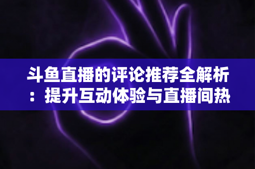 斗鱼直播的评论推荐全解析：提升互动体验与直播间热度的实用指南