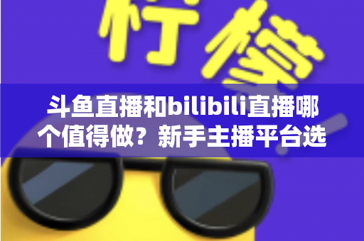 斗鱼直播和bilibili直播哪个值得做？新手主播平台选择深度解析与变现全指南