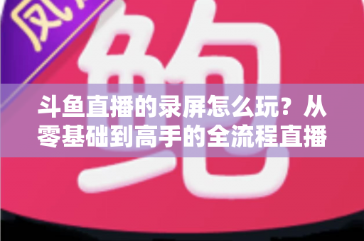 斗鱼直播的录屏怎么玩?从零基础到高手的全流程直播录屏实用攻略 斗鱼直播的录屏怎么玩?从零基础到高手的全流程直播录屏实用攻略