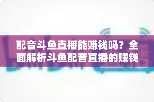 配音斗鱼直播能赚钱吗?全面解析斗鱼配音直播的赚钱方式、收入水平与入行指南 配音斗鱼直播能赚钱吗?全面解析斗鱼配音直播的赚钱方式、收入水平与入行指南
