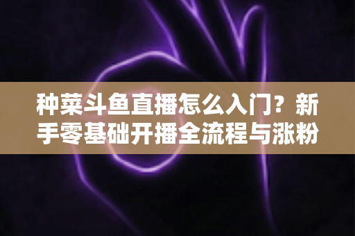 种菜斗鱼直播怎么入门?新手零基础开播全流程与涨粉变现实战指南 种菜斗鱼直播怎么入门?新手零基础开播全流程与涨粉变现实战指南