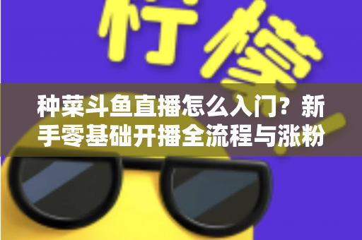 种菜斗鱼直播怎么入门？新手零基础开播全流程与涨粉变现实战指南