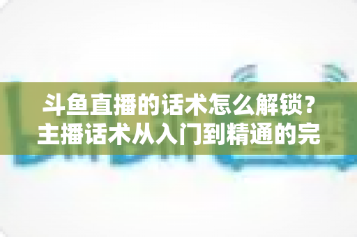 斗鱼直播的话术怎么解锁?主播话术从入门到精通的完整攻略 斗鱼直播的话术怎么解锁?主播话术从入门到精通的完整攻略