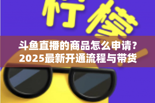 斗鱼直播的商品怎么申请?2025最新开通流程与带货入驻全攻略详解 斗鱼直播的商品怎么申请?2025最新开通流程与带货入驻全攻略详解
