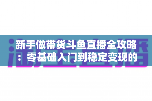 新手做带货斗鱼直播全攻略：零基础入门到稳定变现的实战指南