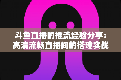 斗鱼直播的推流经验分享：高清流畅直播间的搭建实战指南