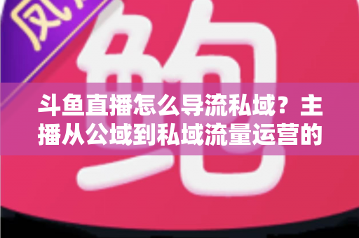 斗鱼直播怎么导流私域？主播从公域到私域流量运营的完整实战指南