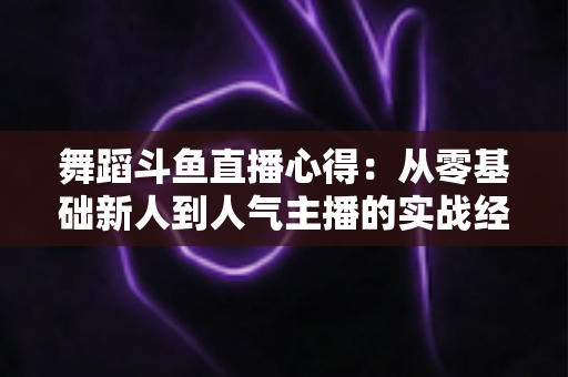 舞蹈斗鱼直播心得：从零基础新人到人气主播的实战经验全解析
