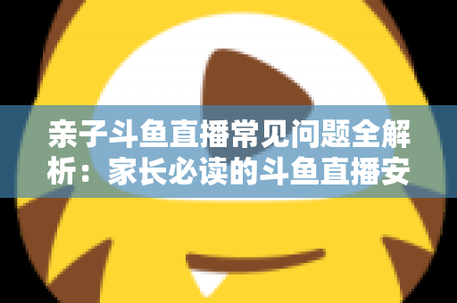 亲子斗鱼直播常见问题全解析：家长必读的斗鱼直播安全使用与答疑指南