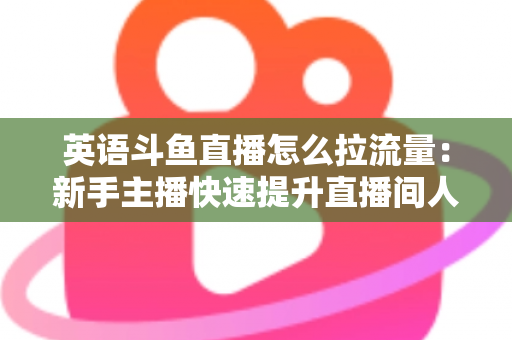英语斗鱼直播怎么拉流量：新手主播快速提升直播间人气的实战全攻略