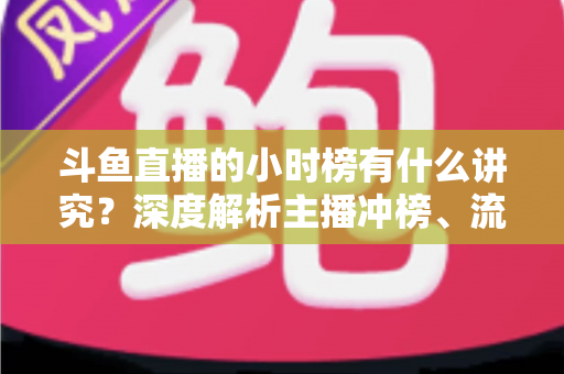 斗鱼直播的小时榜有什么讲究?深度解析主播冲榜、流量分发与礼物玩法全攻略 斗鱼直播的小时榜有什么讲究?深度解析主播冲榜、流量分发与礼物玩法全攻略