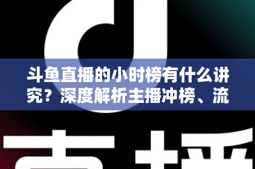 斗鱼直播的小时榜有什么讲究？深度解析主播冲榜、流量分发与礼物玩法全攻略
