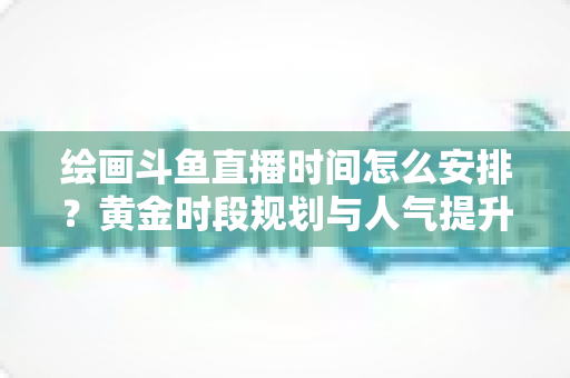 绘画斗鱼直播时间怎么安排?黄金时段规划与人气提升全攻略 绘画斗鱼直播时间怎么安排?黄金时段规划与人气提升全攻略