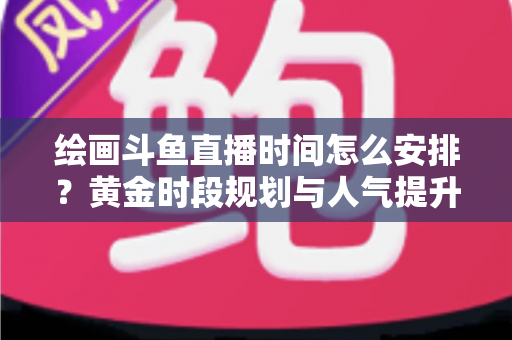 绘画斗鱼直播时间怎么安排?黄金时段规划与人气提升全攻略 绘画斗鱼直播时间怎么安排?黄金时段规划与人气提升全攻略