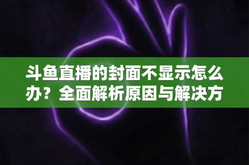 斗鱼直播的封面不显示怎么办?全面解析原因与解决方法指南 斗鱼直播的封面不显示怎么办?全面解析原因与解决方法指南