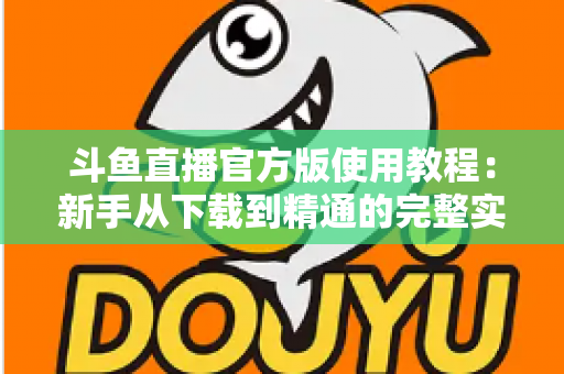 斗鱼直播官方版使用教程:新手从下载到精通的完整实操指南 斗鱼直播官方版使用教程:新手从下载到精通的完整实操指南