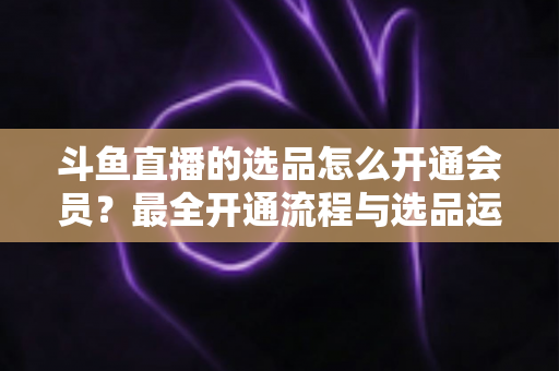 斗鱼直播的选品怎么开通会员?最全开通流程与选品运营指南 斗鱼直播的选品怎么开通会员?最全开通流程与选品运营指南
