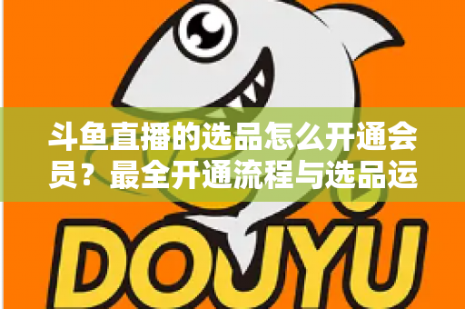 斗鱼直播的选品怎么开通会员？最全开通流程与选品运营指南