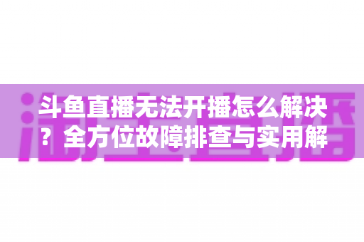 斗鱼直播无法开播怎么解决？全方位故障排查与实用解决方案大全
