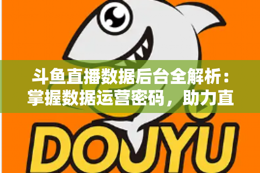 斗鱼直播数据后台全解析：掌握数据运营密码，助力直播间流量与收益双增长