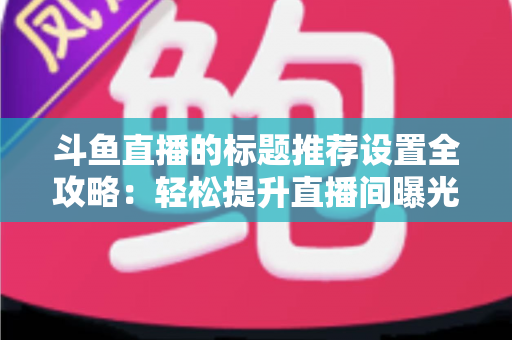 斗鱼直播的标题推荐设置全攻略:轻松提升直播间曝光与人气的实用指南 斗鱼直播的标题推荐设置全攻略:轻松提升直播间曝光与人气的实用指南