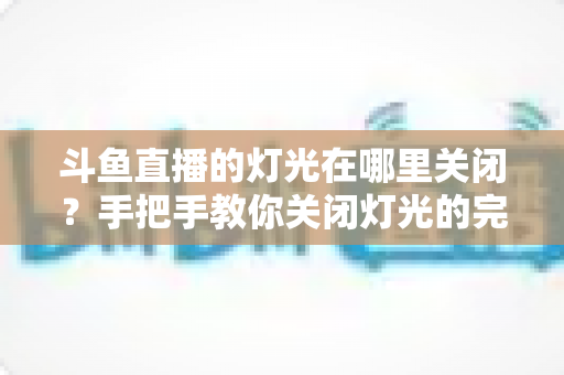斗鱼直播的灯光在哪里关闭?手把手教你关闭灯光的完整教程 斗鱼直播的灯光在哪里关闭?手把手教你关闭灯光的完整教程
