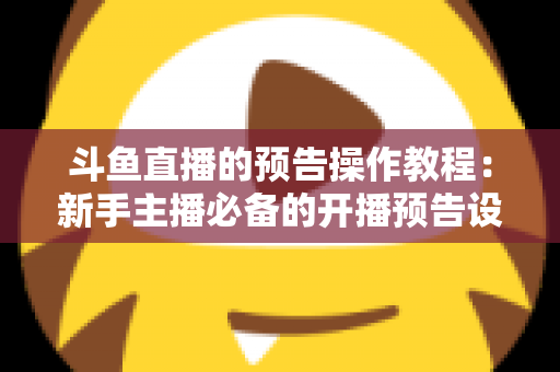 斗鱼直播的预告操作教程：新手主播必备的开播预告设置全攻略，快速提升直播间人气与粉丝粘性