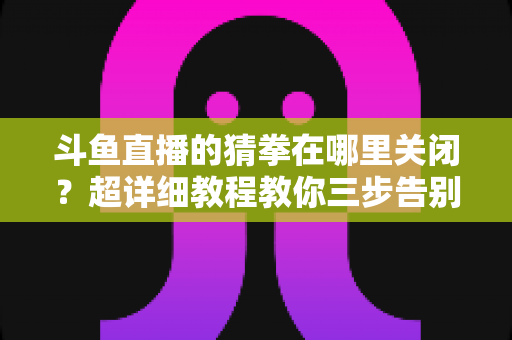 斗鱼直播的猜拳在哪里关闭？超详细教程教你三步告别弹窗打扰，还原清爽观播体验