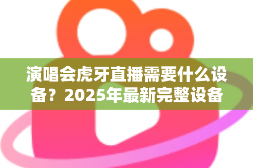演唱会虎牙直播需要什么设备?2025年最新完整设备清单与实战攻略大全 演唱会虎牙直播需要什么设备?2025年最新完整设备清单与实战攻略大全