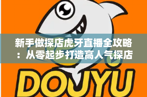 新手做探店虎牙直播全攻略:从零起步打造高人气探店直播间的实战指南 新手做探店虎牙直播全攻略:从零起步打造高人气探店直播间的实战指南