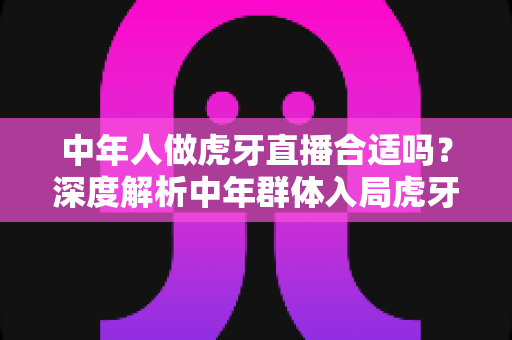 中年人做虎牙直播合适吗?深度解析中年群体入局虎牙直播的机遇、挑战与实战指南 中年人做虎牙直播合适吗?深度解析中年群体入局虎牙直播的机遇、挑战与实战指南