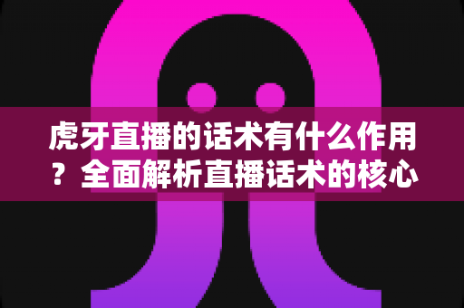 虎牙直播的话术有什么作用？全面解析直播话术的核心价值与实战应用指南