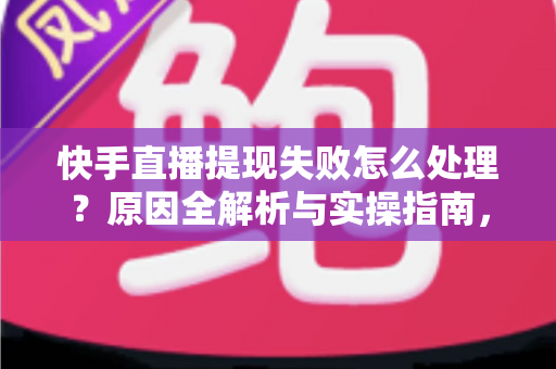 快手直播提现失败怎么处理？原因全解析与实操指南，让每一笔收益顺利到账