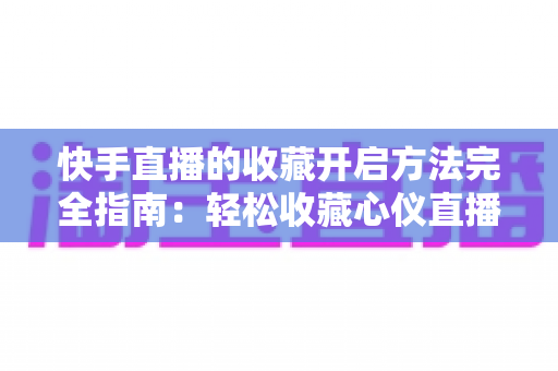 快手直播的收藏开启方法完全指南：轻松收藏心仪直播间，精彩内容永不错过