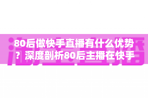 80后做快手直播有什么优势?深度剖析80后主播在快手平台的独特竞争力与发展前景 80后做快手直播有什么优势?深度剖析80后主播在快手平台的独特竞争力与发展前景